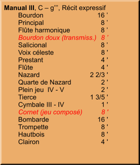Manual III, C – g’’’, Récit expressif 	Bourdon	16 ’ 	Principal	8 ’ 	Flûte harmonique	8 ’ 	Bourdon doux (transmiss.)	8 ’ 	Salicional	8 ’ 	Voix céleste	8 ' 	Prestant	4 ' 	Flûte	4 ' 	Nazard	2 2/3 ' 	Quarte de Nazard	2 ' 	Plein jeu  IV - V	2 ' 	Tierce	1 3/5 ' 	Cymbale III - IV	1 ' 	Cornet (jeu composé)	8 ' 	Bombarde	16 ' 	Trompette	8 ' 	Hautbois	8 ' 	Clairon	4 '