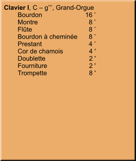 Clavier I, C – g’’’, Grand-Orgue 	Bourdon	16 ’ 	Montre	8 ’ 	Flûte	8 ’ 	Bourdon à cheminée	8 ’ 	Prestant	4 ’ 	Cor de chamois	4 ' 	Doublette	2 ' 	Fourniture	2 ' 	Trompette	8 '