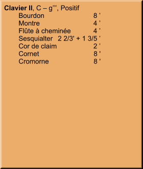 Clavier II, C – g’’’, Positif 	Bourdon	8 ’ 	Montre	4 ’ 	Flûte à cheminée	4 ’ 	Sesquialter	2 2/3' + 1 3/5 ’ 	Cor de claim	2 ’ 	Cornet	8 ' 	Cromorne	8 '