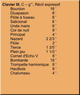 Clavier III, C – g’’’, Récit expressif 	Bourdon	16 ’ 	Diuapason	8 ’ 	Flûte à fuseau	8 ’ 	Salicional	8 ’ 	Unda maris	8 ’ 	Cor de nuit	8 ' 	Principal	4 ' 	Nazard	2 2/3 ' 	Flûte	2 ' 	Tierce	1 3/5 ' 	Plein jeu	1 1/3 ' 	Cornet d'Echo V	8 ' 	Bombarde	16 ' 	Trompette harmonique	8 ' 	Hautbois	8 ' 	Chalumeau	4 '