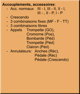 Accouplements, accessoires:     -	Acc. normaux	III - I, III - II, II - I,  		III - , II - P, I - P     -	Crescendo     -	3 combinaisons fixes (MF - F - TT)     -	3 combinaisons libres     -	Appels	Trompette (GO),  		Cromorne (Pos), 		Bombarde (Péd) 		Trompette (Péd) 		Clairon (Péd)     -	Annulateurs:	Anches (Réc), 	 	Pédale (Réc) 		Pédale (Crescendo)
