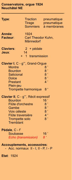 Conservatoire, orgue 1924 Neuchâtel NE __________________________________    Type:	Traction	pneumatique 	Tirage	pneumatique 	Sommiers	à membranes  Année:	1924 Facteur:	Carl Theodor Kuhn, 	Männedorf  Claviers:	2	+ pédale Jeux:	14 	+   1	transmission  Clavier I, C - g’’’, Grand-Orgue  	Montre	8 ’ 	Bourdon	8 ’ 	Salicional	8 ’ 	Dolce	8 ’ 	Prestant	4 ’ 	Plein-jeu 	Trompette harmonique	8 '  Clavier II, C - g’’’, Récit expressif 	Bourdon	16 ’ 	Flûte d'orchestre	8 ’ 	Gambe	8 ’ 	Voix céleste	8 ’ 	Flûte traversière	4 ' 	Trompette solo	8 ’ 	Tremblant  Pédale, C - f’ 	Soubasse	16 ’ 	Echo (transmission)	8 '    Accouplements, accessoires:     -	Acc. normaux  II - I, II - P, I - P  Etat:  1924