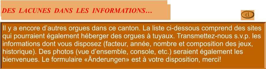 Il y a encore d’autres orgues dans ce canton. La liste ci-dessous comprend des sites qui pourraient également héberger des orgues à tuyaux. Transmettez-nous s.v.p. les informations dont vous disposez (facteur, année, nombre et composition des jeux, historique). Des photos (vue d’ensemble, console, etc.) seraient également les bienvenues. Le formulaire «Änderungen» est à votre disposition, merci!  DES  LACUNES  DANS  LES  INFORMATIONS…