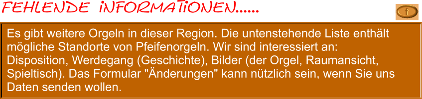 Es gibt weitere Orgeln in dieser Region. Die untenstehende Liste enthält mögliche Standorte von Pfeifenorgeln. Wir sind interessiert an: Disposition, Werdegang (Geschichte), Bilder (der Orgel, Raumansicht, Spieltisch). Das Formular "Änderungen" kann nützlich sein, wenn Sie uns Daten senden wollen.