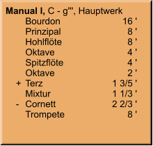 Manual I, C - g''', Hauptwerk 	Bourdon	16 ' 	Prinzipal	8 ' 	Hohlflöte	8 ' 	Oktave	4 ' 	Spitzflöte	4 ' 	Oktave	2 '     +	Terz	1 3/5 ' 	Mixtur  	1 1/3 '     -	Cornett	2 2/3 ' 	Trompete	8 '
