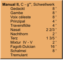Manual II, C - g''', Schwellwerk 	Gedackt	8 ' 	Gambe	8 ' 	Voix céleste	8 ' 	Prinzipal	4 ' 	Traversflöte	4 ' 	Nasat	2 2/3 ' 	Nachthorn	2 ' 	Terz	1 3/5 ' 	Mixtur  IV - V	2 ' 	Fagott-Dulcian	16 ' 	Schalmei	8 ' 	Tremulant