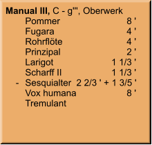 Manual III, C - g''', Oberwerk 	Pommer	8 ' 	Fugara	4 ' 	Rohrflöte	4 ' 	Prinzipal	2 ' 	Larigot	1 1/3 ' 	Scharff II	1 1/3 '     -	Sesquialter 	 2 2/3 ' + 1 3/5 ' 	Vox humana	8 ' 	Tremulant
