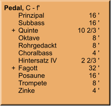 Pedal, C - f' 	Prinzipal	16 ' 	Subbass	16 '     +	Quinte	10 2/3 ' 	Oktave	8 ' 	Rohrgedackt	8 ' 	Choralbass	4 ' 	Hintersatz IV	2 2/3 '     +	Fagott	32 ' 	Posaune	16 ' 	Trompete	8 ' 	Zinke	4 '