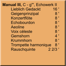 Manual III, C - g''', Echowerk II 	Lieblich Gedackt	16 '	Geigenprinzipal	8 '	Konzertflöte	8 '	Echobourdon	8 '	Aeoline	8 '	Voix céleste	8 '	Gemshorn	4 ' 	Krummhorn	8 ' 	Trompette harmonique	8 ' 	Rauschquinte	2 2/3 '
