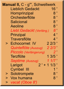 Manual II, C - g''', Schwellwerk 	Lieblich Gedackt	16 ' 	Hornprinzipal	8 ' 	Orchesterflöte	8 ' 	Salicional	8 ' 	Aeoline	8 ' 	Liebl.Gedackt (Verläng.)	8 ' 	Prinzipal	4 ' 	Traversflöte	4 '    >	Echocornet  IV	2 2/3 ' 	Quinteflöte (Auszug)	2 2/3 ' 	Piccolo (Verlängerung)	2 ' 	Terzflöte	1 3/5 ' 	Septime (Auszug)	1 1/7 ' 	Larigot	2 ' + 1 1/3 ' 	Cymbel  III	1 '    >	Solotrompete	8 '    >	Vox humana	8 '    >	vacat (Oboe 8')
