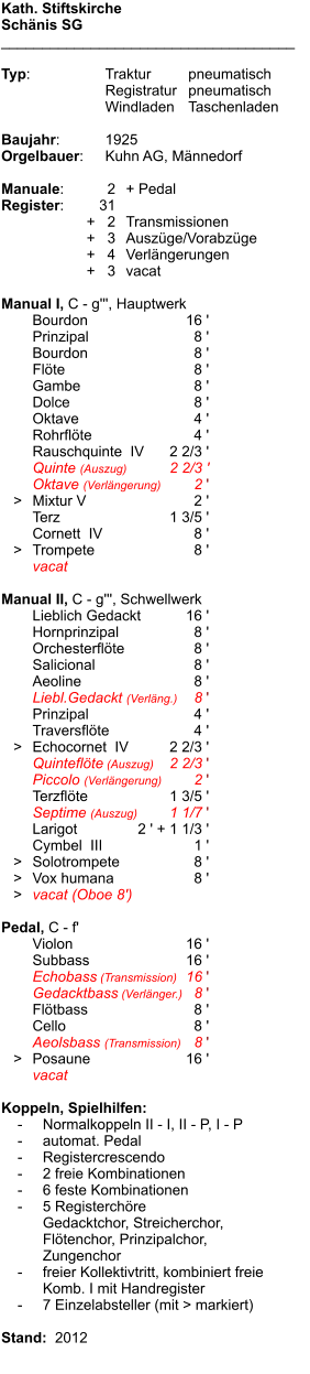 Kath. Stiftskirche Schänis SG ____________________________________  Typ:	Traktur	pneumatisch 	Registratur	pneumatisch  	Windladen	Taschenladen  Baujahr:	1925 Orgelbauer:	Kuhn AG, Männedorf  Manuale:	2	+ Pedal Register:	31 	      +   2	Transmissionen 	      +   3	Auszüge/Vorabzüge 	      +   4	Verlängerungen 	      +   3	vacat   Manual I, C - g''', Hauptwerk 	Bourdon	16 ' 	Prinzipal	8 ' 	Bourdon	8 ' 	Flöte	8 ' 	Gambe	8 ' 	Dolce	8 ' 	Oktave	4 ' 	Rohrflöte	4 ' 	Rauschquinte  IV	2 2/3 ' 	Quinte (Auszug)	2 2/3 ' 	Oktave (Verlängerung)	2 '    >	Mixtur V	2 ' 	Terz	1 3/5 ' 	Cornett  IV	8 '    >	Trompete	8 ' 	vacat	  Manual II, C - g''', Schwellwerk 	Lieblich Gedackt	16 ' 	Hornprinzipal	8 ' 	Orchesterflöte	8 ' 	Salicional	8 ' 	Aeoline	8 ' 	Liebl.Gedackt (Verläng.)	8 ' 	Prinzipal	4 ' 	Traversflöte	4 '    >	Echocornet  IV	2 2/3 ' 	Quinteflöte (Auszug)	2 2/3 ' 	Piccolo (Verlängerung)	2 ' 	Terzflöte	1 3/5 ' 	Septime (Auszug)	1 1/7 ' 	Larigot	2 ' + 1 1/3 ' 	Cymbel  III	1 '    >	Solotrompete	8 '    >	Vox humana	8 '    >	vacat (Oboe 8')  Pedal, C - f' 	Violon	16 ' 	Subbass	16 ' 	Echobass (Transmission)	16 ' 	Gedacktbass (Verlänger.)	8 ' 	Flötbass	8 ' 	Cello	8 ' 	Aeolsbass (Transmission)	8 '    >	Posaune	16 ' 	vacat  Koppeln, Spielhilfen:     -	Normalkoppeln II - I, II - P, I - P     -	automat. Pedal     -	Registercrescendo     -	2 freie Kombinationen     -	6 feste Kombinationen     -	5 Registerchöre 		Gedacktchor, Streicherchor, 		Flötenchor, Prinzipalchor, 		Zungenchor     -	freier Kollektivtritt, kombiniert freie  		Komb. I mit Handregister     -	7 Einzelabsteller (mit > markiert)  Stand:  2012
