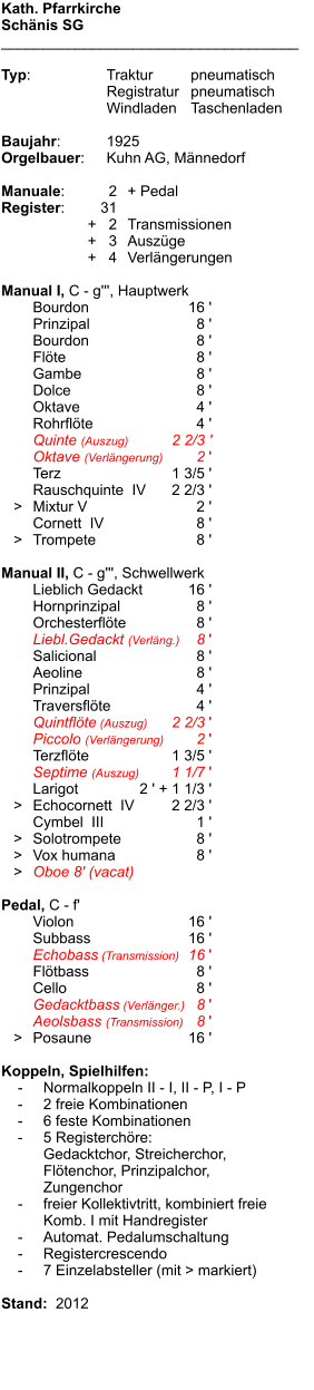 Kath. Pfarrkirche Schänis SG ____________________________________  Typ:	Traktur	pneumatisch 	Registratur	pneumatisch  	Windladen	Taschenladen  Baujahr:	1925 Orgelbauer:	Kuhn AG, Männedorf  Manuale:	2	+ Pedal Register:	31 	      +   2	Transmissionen 	      +   3	Auszüge 	      +   4	Verlängerungen  Manual I, C - g''', Hauptwerk 	Bourdon	16 ' 	Prinzipal	8 ' 	Bourdon	8 ' 	Flöte	8 ' 	Gambe	8 ' 	Dolce	8 ' 	Oktave	4 ' 	Rohrflöte	4 ' 	Quinte (Auszug)	2 2/3 ' 	Oktave (Verlängerung)	2 ' 	Terz	1 3/5 ' 	Rauschquinte  IV	2 2/3 '    >	Mixtur V	2 ' 	Cornett  IV	8 '    >	Trompete	8 '  Manual II, C - g''', Schwellwerk 	Lieblich Gedackt	16 ' 	Hornprinzipal	8 ' 	Orchesterflöte	8 ' 	Liebl.Gedackt (Verläng.)	8 ' 	Salicional	8 ' 	Aeoline	8 ' 	Prinzipal	4 ' 	Traversflöte	4 ' 	Quintflöte (Auszug)	2 2/3 ' 	Piccolo (Verlängerung)	2 ' 	Terzflöte	1 3/5 ' 	Septime (Auszug)	1 1/7 ' 	Larigot	2 ' + 1 1/3 '    >	Echocornett  IV	2 2/3 ' 	Cymbel  III	1 '    >	Solotrompete	8 '    >	Vox humana	8 '    >	Oboe 8' (vacat)  Pedal, C - f' 	Violon	16 ' 	Subbass	16 ' 	Echobass (Transmission)	16 ' 	Flötbass	8 ' 	Cello	8 ' 	Gedacktbass (Verlänger.)	8 ' 	Aeolsbass (Transmission)	8 '    >	Posaune	16 '  Koppeln, Spielhilfen:     -	Normalkoppeln II - I, II - P, I - P     -	2 freie Kombinationen     -	6 feste Kombinationen     -	5 Registerchöre: 		Gedacktchor, Streicherchor, 		Flötenchor, Prinzipalchor, 		Zungenchor     -	freier Kollektivtritt, kombiniert freie  		Komb. I mit Handregister     -	Automat. Pedalumschaltung     -	Registercrescendo     -	7 Einzelabsteller (mit > markiert)  Stand:  2012