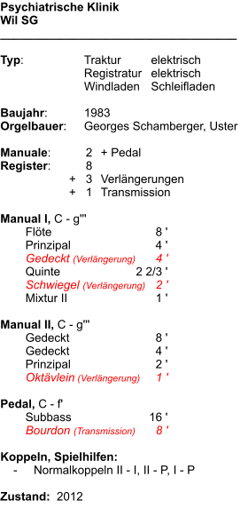 Psychiatrische Klinik Wil SG ____________________________________  Typ:	Traktur	elektrisch 	Registratur	elektrisch  	Windladen	Schleifladen   Baujahr:	1983 Orgelbauer:	Georges Schamberger, Uster  Manuale:	2	+ Pedal Register:	  8 	      +   3	Verlängerungen 	      +   1	Transmission  Manual I, C - g''' 	Flöte	8 ' 	Prinzipal	4 ' 	Gedeckt (Verlängerung)	4 ' 	Quinte	2 2/3 ' 	Schwiegel (Verlängerung)	2 ' 	Mixtur II	1 '  Manual II, C - g''' 	Gedeckt	8 ' 	Gedeckt	4 ' 	Prinzipal	2 ' 	Oktävlein (Verlängerung)	1 '  Pedal, C - f' 	Subbass	16 ' 	Bourdon (Transmission)	8 '  Koppeln, Spielhilfen:     -	Normalkoppeln II - I, II - P, I - P  Zustand:  2012