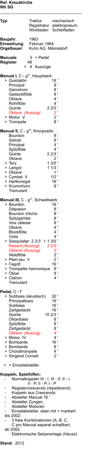 Ref. Kreuzkirche Wil SG ____________________________________  Typ:	Traktur	mechanisch 	Registratur	elektropneum. 	Windladen	Schleifladen   Baujahr:	1963 Einweihung:	Februar 1964 Orgelbauer:	Kuhn AG, Männedorf  Manuale:	3	+ Pedal Register:	48 	      +   4	Auszüge  Manual I, C - g''', Hauptwerk     >	Quintatön	16 ' 	Prinzipal	8 ' 	Gemshorn	8 ' 	Gedacktflöte	8 ' 	Oktave	4 ' 	Rohrflöte	4 ' 	Quinte	2 2/3 ' 	Oktave  (Auszug)	2 '     >	Mixtur  V	2 '     >	Trompete	8 '  Manual II, C - g''', Kronpositiv 	Bourdon	8 ' 	Salicet	8 ' 	Prinzipal	4 ' 	Spitzflöte	4 ' 	Quinte	2 2/3 ' 	Oktave	2 '     >	Terz	1 3/5 '     >	Larigot	1 1/3 '     >	Oktave	1 '     >	Cymbel  II	1/2 '     >	Harfenregal	16 '     >	Krummhorn	8 ' 	Tremulant  Manual III, C - g''', Schwellwerk     >	Bourdon	16 ' 	Diapason	8 ' 	Bourdon d'écho	8 ' 	Spitzgambe	8 ' 	Voix céleste	8 ' 	Oktave	4 ' 	Blockflöte	4 ' 	Viola	4 '     >	Sesquialter	2 2/3 ' + 1 3/5 ' 	Nazard (Auszug)	2 2/3 ' 	Oktavin (Auszug)	2 ' 	Waldflöte	2 '     >	Plein-jeu  V	2 '     >	Fagott	16 '     >	Trompette harmonique	8 '     >	Oboe	8 '     >	Clairon	4 ' 	Tremulant  Pedal, C - f'     >	Subbass (akustisch)	32 ' 	Prinzipalbass	16 ' 	Subbass	16 ' 	Zartgedackt	16 ' 	Quinte	10 2/3 ' 	Oktavbass	8 ' 	Spitzflöte	8 ' 	Zartgedackt	8 ' 	Oktave  (Auszug)	4 '     >	Mixtur  IV	4 '     >	Bombarde	16 '     >	Bombarde	8 '     >	Choraltrompete	4 '     >	Singend Cornett	2 '     >	= Einzelabsteller  Koppeln, Spielhilfen:     -	Normalkoppeln III - I, III - II, II - I, 			    II - P, II - P, I - P     -	Registercrescendo (repetierend)     -	Koppeln aus Crescendo     -	Absteller Manual 16 '     -	Absteller Zungen,     -	Absteller Mixturen     -	Einzelabsteller, oben mit > markiert     bis 2002:     -	3 freie Kombinationen (A, B, C, 	C pro Manual separat schaltbar)     ab 2002: 	Elektronische Setzeranlage (Heuss)     Stand:  2012