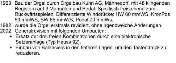 1963	Bau der Orgel durch Orgelbau Kuhn AG, Männedorf, mit 48 klingenden Registern auf 3 Manualen und Pedal. Spieltisch freistehend zum Rückwärtsspielen. Differenzierte Winddrücke: HW 60 mmWS, KronPos 50 mmWS, SW 65 mmWS, Pedal 70 mmWs. 1982	wurde die Orgel erstmals revidiert, ohne irgendwelche Änderungen. 2002	Generalrevision mit folgenden Umbauten: •	Ersatz der drei freien Kombinationen durch eine elektronische Setzeranlage (Typ Heuss 92). •	Einbau von Balanciers in den tieferen Lagen, um den Tastendruck zu reduzieren.