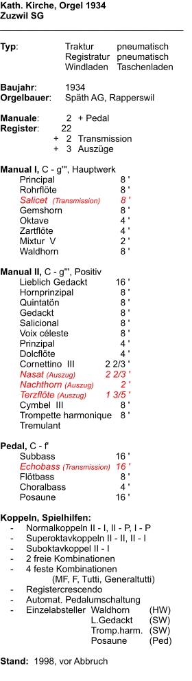 Kath. Kirche, Orgel 1934 Zuzwil SG ____________________________________  Typ:	Traktur	pneumatisch 	Registratur	pneumatisch  	Windladen	Taschenladen   Baujahr:	1934 Orgelbauer:	Späth AG, Rapperswil  Manuale:	2	+ Pedal Register:	22 	      +   2	Transmission 	      +   3	Auszüge  Manual I, C - g''', Hauptwerk 	Principal	8 '	Rohrflöte	8 '	Salicet  (Transmission)	8 '	Gemshorn	8 '	Oktave	4 '	Zartflöte	4 '	Mixtur  V	2 ' 	Waldhorn	8 '	Manual II, C - g''', Positiv 	Lieblich Gedackt	16 '	Hornprinzipal	8 '	Quintatön	8 '	Gedackt	8 ' 	Salicional	8 '	Voix céleste	8 '	Prinzipal	4 ' 	Dolcflöte	4 '	Cornettino  III	2 2/3 '	Nasat (Auszug)	2 2/3 ' 	Nachthorn (Auszug)	2 ' 	Terzflöte (Auszug)	1 3/5 ' 	Cymbel  III	8 '	Trompette harmonique	8 ' 	Tremulant	Pedal, C - f' 	Subbass	16 ' 	Echobass (Transmission)	16 ' 	Flötbass	8 ' 	Choralbass	4 ' 	Posaune	16 '  Koppeln, Spielhilfen:     -	Normalkoppeln II - I, II - P, I - P     -	Superoktavkoppeln II - II, II - I     -	Suboktavkoppel II - I     -	2 freie Kombinationen     -	4 feste Kombinationen   			(MF, F, Tutti, Generaltutti)     -	Registercrescendo     -	Automat. Pedalumschaltung     -	Einzelabsteller	Waldhorn	(HW) 		L.Gedackt	(SW) 		Tromp.harm.	(SW) 		Posaune	(Ped)   Stand:  1998, vor Abbruch