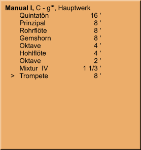 Manual I, C - g''', Hauptwerk 	Quintatön	16 ' 	Prinzipal	8 ' 	Rohrflöte	8 ' 	Gemshorn	8 ' 	Oktave	4 ' 	Hohlflöte	4 ' 	Oktave	2 ' 	Mixtur  IV	1 1/3 '    >	Trompete	8 '