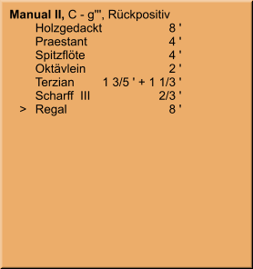Manual II, C - g''', Rückpositiv 	Holzgedackt	8 ' 	Praestant	4 ' 	Spitzflöte	4 ' 	Oktävlein	2 ' 	Terzian	1 3/5 ' + 1 1/3 ' 	Scharff  III	2/3 '    >	Regal	8 '