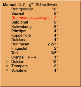 Manual III, C - g''', Schwellwerk 	Rohrgedackt	16 ' 	Suavial	8 ' 	Rohrgedackt (Verlänger.)	8 ' 	Salicional	8 ' 	Schwebung	8 ' 	Prinzipal	4 ' 	Koppelflöte	4 ' 	Dulciana	4 ' 	Rohrnasat	2 2/3 ' 	Flageolet	2 ' 	Terz	1 3/5 ' 	Cymbel  IV - VI	1 '    >	Dulcian	16 '    >	Trompete	8 '    >	Schalmei	4 '