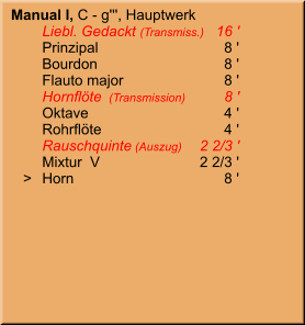 Manual I, C - g''', Hauptwerk 	Liebl. Gedackt (Transmiss.)	16 ' 	Prinzipal	8 ' 	Bourdon	8 ' 	Flauto major	8 ' 	Hornflöte  (Transmission)	8 ' 	Oktave	4 ' 	Rohrflöte	4 ' 	Rauschquinte (Auszug)	2 2/3 ' 	Mixtur  V	2 2/3 '    >	Horn	8 '