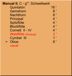 Manual II, C - g''', Schwellwerk 	Quintatön	16 ' 	Gemshorn	8 ' 	Nachthorn	8 ' 	Prinzipal	4 ' 	Spitzflöte	4 ' 	Blockflöte	4 ' 	Cornett  II - IV	4 ' 	Waldflöte (Auszug)	2 ' 	Cymbel  III	1 '    >	Oboe	8 ' 	vacat