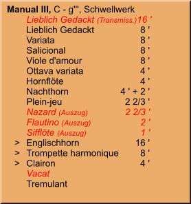Manual III, C - g''', Schwellwerk 	Lieblich Gedackt (Transmiss.)	16 ' 	Lieblich Gedackt	8 ' 	Variata	8 ' 	Salicional	8 ' 	Viole d'amour	8 ' 	Ottava variata	4 ' 	Hornflöte	4 ' 	Nachthorn	4 ' + 2 ' 	Plein-jeu	2 2/3 ' 	Nazard (Auszug)	2 2/3 ' 	Flautino (Auszug)	2 ' 	Sifflöte (Auszug)	1 '    >	Englischhorn	16 '    >	Trompette harmonique	8 '    >	Clairon	4 ' 	Vacat 	Tremulant
