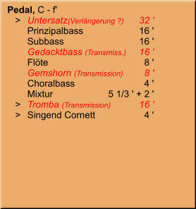 Pedal, C - f'    >	Untersatz(Verlängerung ?)	32 ' 	Prinzipalbass	16 ' 	Subbass	16 ' 	Gedacktbass (Transmiss.)	16 ' 	Flöte	8 ' 	Gemshorn (Transmission)	8 ' 	Choralbass	4 ' 	Mixtur	 5 1/3 ' + 2 '    >	Tromba (Transmission)	16 '    >	Singend Cornett	4 '