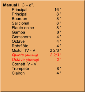 Manual I, C – g’’,   	Principal	16 ’ 	Principal	8 ’ 	Bourdon	8 ’ 	Salicional	8 ’ 	Flauto dolce	8 ’ 	Gamba	8 ' 	Gemshorn	4 ' 	Octave	4 ' 	Rohrflöte	4 ' 	Mixtur  IV - V	2 2/3 ' 	Quinte (Auszug)	2 2/3 ' 	Octave (Auszug)	2 ' 	Cornett  V - VI 	Trompete	8 ' 	Clairon	4 '