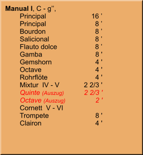 Manual I, C - g’’,   	Principal	16 ’ 	Principal	8 ’ 	Bourdon	8 ’ 	Salicional	8 ’ 	Flauto dolce	8 ’ 	Gamba	8 ' 	Gemshorn	4 ' 	Octave	4 ' 	Rohrflöte	4 ' 	Mixtur  IV - V	2 2/3 ' 	Quinte (Auszug)	2 2/3 ' 	Octave (Auszug)	2 ' 	Cornett  V - VI 	Trompete	8 ' 	Clairon	4 '