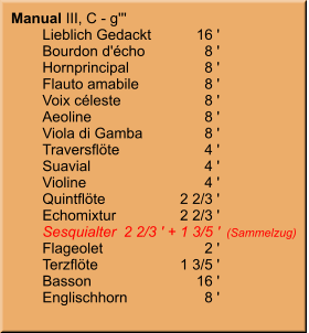 Manual III, C - g''' 	Lieblich Gedackt	16 ' 	Bourdon d'écho	8 ' 	Hornprincipal	8 ' 	Flauto amabile	8 ' 	Voix céleste	8 ' 	Aeoline	8 ' 	Viola di Gamba	8 ' 	Traversflöte	4 ' 	Suavial	4 ' 	Violine	4 ' 	Quintflöte	2 2/3 ' 	Echomixtur	2 2/3 ' 	Sesquialter	2 2/3 ' + 1 3/5 '	(Sammelzug) 	Flageolet	2 ' 	Terzflöte	1 3/5 ' 	Basson	16 ' 	Englischhorn	8 '