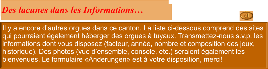 Il y a encore d’autres orgues dans ce canton. La liste ci-dessous comprend des sites qui pourraient également héberger des orgues à tuyaux. Transmettez-nous s.v.p. les informations dont vous disposez (facteur, année, nombre et composition des jeux, historique). Des photos (vue d’ensemble, console, etc.) seraient également les bienvenues. Le formulaire «Änderungen» est à votre disposition, merci!  Des lacunes dans les Informations…