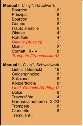 Manual I, C - g''', Hauptwerk 	Bourdon	16 ' 	Prinzipal	8 ' 	Bourdon	8 ' 	Gamba	8 ' 	Flauto amabile	8 ' 	Oktave	4 ' 	Rohrflöte	4 ' 	Oktave (Auszug)	2 ' 	Mixtur	2 ' 	Cornett  III - V	8 ' 	Trompete (Transmission)	8 '  Manual II, C - g''', Schwellwerk 	Lieblich Gedackt	16 ' 	Geigenprinzipal	8 ' 	Salicional	8 ' 	Konzertfolöte	8 ' 	Liebl. Gedackt (Verläng.)	8 ' 	Dolce	8 ' 	Traversflöte	4 ' 	Harmonia aetherea	2 2/3 ' 	Trompete	8 ' 	Clarinette	8 ' 	Tremulant II