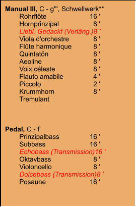 Manual III, C - g''', Schwellwerk** 	Rohrflöte	16 ' 	Hornprinzipal	8 ' 	Liebl. Gedackt (Verläng.)	8 ' 	Viola d'orchestre	8 ' 	Flûte harmonique	8 ' 	Quintatön	8 ' 	Aeoline	8 ' 	Voix céleste	8 ' 	Flauto amabile	4 ' 	Piccolo	2 ' 	Krummhorn	8 ' 	Tremulant    Pedal, C - f' 	Prinzipalbass	16 ' 	Subbass	16 ' 	Echobass (Transmission)	16 ' 	Oktavbass	8 ' 	Violoncello	8 ' 	Dolcebass (Transmission)	8 ' 	Posaune	16 '