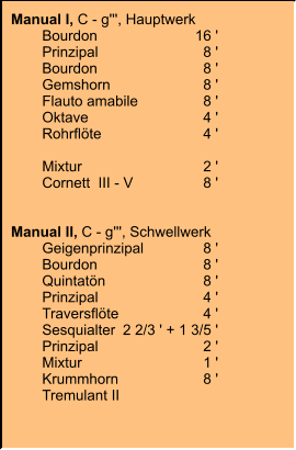 Manual I, C - g''', Hauptwerk 	Bourdon	16 ' 	Prinzipal	8 ' 	Bourdon	8 ' 	Gemshorn	8 ' 	Flauto amabile	8 ' 	Oktave	4 ' 	Rohrflöte	4 ' 	Oktave (Auszug)	2 ' 	Mixtur	2 ' 	Cornett  III - V	8 '   Manual II, C - g''', Schwellwerk 	Geigenprinzipal	8 ' 	Bourdon	8 ' 	Quintatön	8 ' 	Prinzipal	4 ' 	Traversflöte	4 ' 	Sesquialter	2 2/3 ' + 1 3/5 ' 	Prinzipal	2 ' 	Mixtur	1 ' 	Krummhorn	8 ' 	Tremulant II