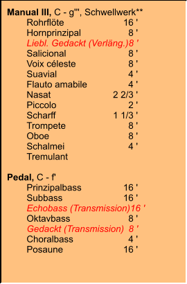 Manual III, C - g''', Schwellwerk** 	Rohrflöte	16 ' 	Hornprinzipal	8 ' 	Liebl. Gedackt (Verläng.)	8 ' 	Salicional	8 ' 	Voix céleste	8 ' 	Suavial	4 ' 	Flauto amabile	4 ' 	Nasat	2 2/3 ' 	Piccolo	2 ' 	Scharff	1 1/3 ' 	Trompete	8 ' 	Oboe	8 ' 	Schalmei	4 ' 	Tremulant  Pedal, C - f' 	Prinzipalbass	16 ' 	Subbass	16 ' 	Echobass (Transmission)	16 ' 	Oktavbass	8 ' 	Gedackt (Transmission)	8 ' 	Choralbass	4 ' 	Posaune	16 '