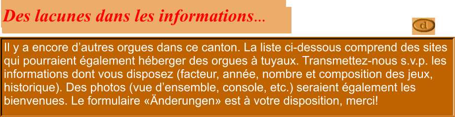 Il y a encore d’autres orgues dans ce canton. La liste ci-dessous comprend des sites qui pourraient également héberger des orgues à tuyaux. Transmettez-nous s.v.p. les informations dont vous disposez (facteur, année, nombre et composition des jeux, historique). Des photos (vue d’ensemble, console, etc.) seraient également les bienvenues. Le formulaire «Änderungen» est à votre disposition, merci!  Des lacunes dans les informations…