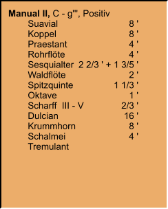 Manual II, C - g''', Positiv 	Suavial	8 ' 	Koppel	8 ' 	Praestant	4 ' 	Rohrflöte	4 ' 	Sesquialter	2 2/3 ' + 1 3/5 ' 	Waldflöte	2 ' 	Spitzquinte	1 1/3 ' 	Oktave	1 ' 	Scharff  III - V	2/3 ' 	Dulcian	16 ' 	Krummhorn	8 ' 	Schalmei	4 ' 	Tremulant