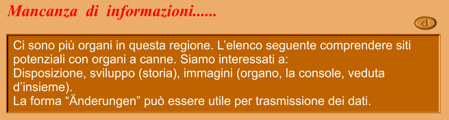 Ci sono più organi in questa regione. L’elenco seguente comprendere siti potenziali con organi a canne. Siamo interessati a: Disposizione, sviluppo (storia), immagini (organo, la console, veduta d’insieme). La forma “Änderungen” può essere utile per trasmissione dei dati. Mancanza  di  informazioni......