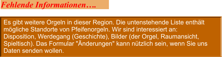 Es gibt weitere Orgeln in dieser Region. Die untenstehende Liste enthält mögliche Standorte von Pfeifenorgeln. Wir sind interessiert an: Disposition, Werdegang (Geschichte), Bilder (der Orgel, Raumansicht, Spieltisch). Das Formular "Änderungen" kann nützlich sein, wenn Sie uns Daten senden wollen. Fehlende Informationen….