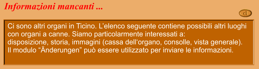 Ci sono altri organi in Ticino. L’elenco seguente contiene possibili altri luoghi con organi a canne. Siamo particolarmente interessati a: disposizione, storia, immagini (cassa dell‘organo, consolle, vista generale). Il modulo “Änderungen” può essere utilizzato per inviare le informazioni. Informazioni mancanti ...