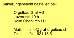Sanierungsbericht bestellen bei:  	Orgelbau Graf AG 	Luzernstr. 19 b 	6208 Oberkirch LU  	Mail:	info@graf-orgelbau.ch 	Tel.:	041 921 18 51