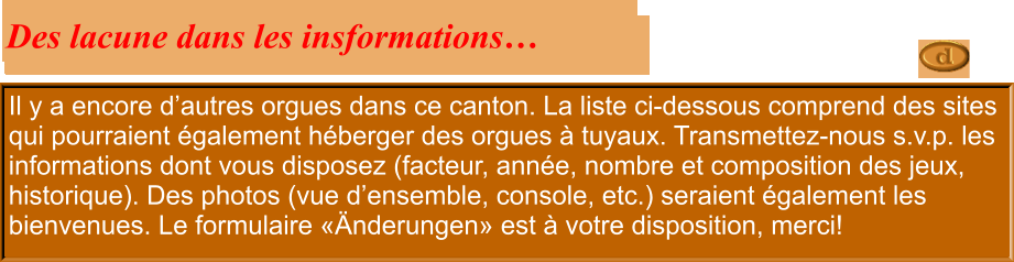 Il y a encore d’autres orgues dans ce canton. La liste ci-dessous comprend des sites qui pourraient également héberger des orgues à tuyaux. Transmettez-nous s.v.p. les informations dont vous disposez (facteur, année, nombre et composition des jeux, historique). Des photos (vue d’ensemble, console, etc.) seraient également les bienvenues. Le formulaire «Änderungen» est à votre disposition, merci!  Des lacune dans les insformations…