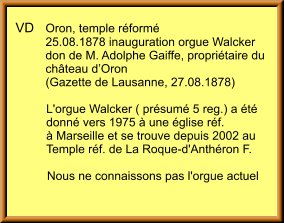 VD	Oron, temple réformé 	25.08.1878 inauguration orgue Walcker  	don de M. Adolphe Gaiffe, propriétaire du  	château d’Oron          (Gazette de Lausanne, 27.08.1878) 	L'orgue Walcker ( présumé 5 reg.) a été  	donné vers 1975 à une église réf.  	à Marseille et se trouve depuis 2002 au  	Temple réf. de La Roque-d'Anthéron F.  	Nous ne connaissons pas l'orgue actuel