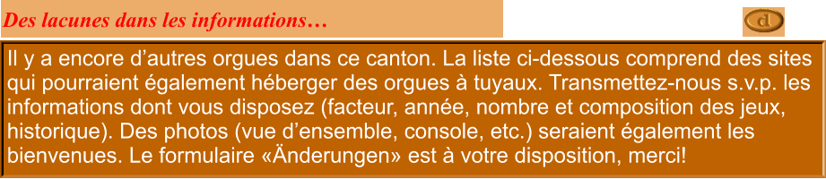 Il y a encore d’autres orgues dans ce canton. La liste ci-dessous comprend des sites qui pourraient également héberger des orgues à tuyaux. Transmettez-nous s.v.p. les informations dont vous disposez (facteur, année, nombre et composition des jeux, historique). Des photos (vue d’ensemble, console, etc.) seraient également les bienvenues. Le formulaire «Änderungen» est à votre disposition, merci!  Des lacunes dans les informations…