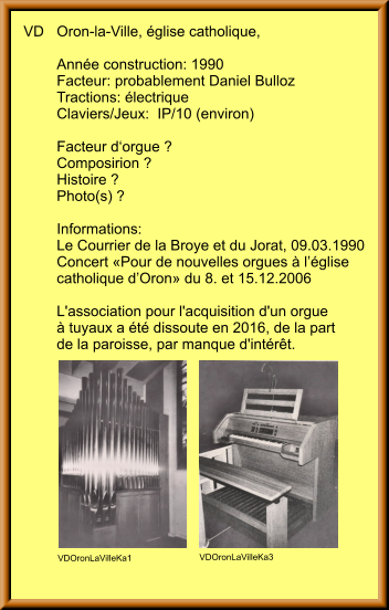 VD	Oron-la-Ville, église catholique, 	 	Année construction: 1990	 	Facteur: probablement Daniel Bulloz 	Tractions: électrique 	Claviers/Jeux:  IP/10 (environ)  	Facteur d‘orgue ? 	Composirion ? 	Histoire ? 	Photo(s) ? 		 	Informations: 	Le Courrier de la Broye et du Jorat, 09.03.1990 	Concert «Pour de nouvelles orgues à l’église  	catholique d’Oron» du 8. et 15.12.2006  	L'association pour l'acquisition d'un orgue  	à tuyaux a été dissoute en 2016, de la part  	de la paroisse, par manque d'intérêt.  VDOronLaVilleKa1 VDOronLaVilleKa3