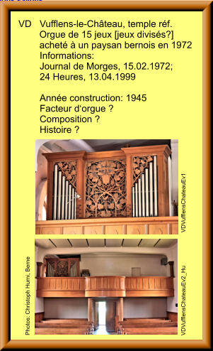 VD	Vufflens-le-Château, temple réf.         Orgue de 15 jeux [jeux divisés?]         acheté à un paysan bernois en 1972 	Informations: 	Journal de Morges, 15.02.1972;  	24 Heures, 13.04.1999  	Année construction: 1945 	Facteur d‘orgue ? 	Composition ? 	Histoire ? 	     		 VDVufflensChateauEv2_Hu                     VDVufflensChateauEv1   Photos: Christoph Hurni, Berne