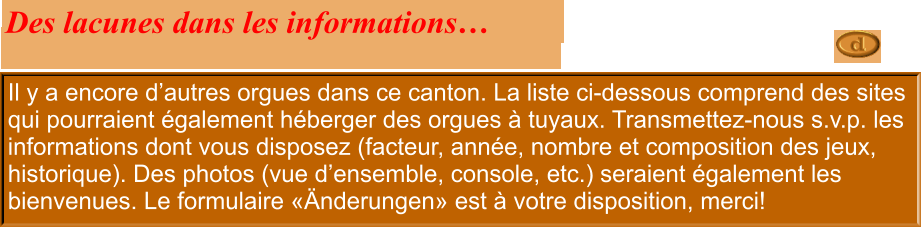 Il y a encore d’autres orgues dans ce canton. La liste ci-dessous comprend des sites qui pourraient également héberger des orgues à tuyaux. Transmettez-nous s.v.p. les informations dont vous disposez (facteur, année, nombre et composition des jeux, historique). Des photos (vue d’ensemble, console, etc.) seraient également les bienvenues. Le formulaire «Änderungen» est à votre disposition, merci!  Des lacunes dans les informations…