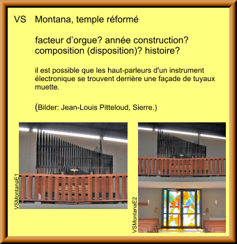 VS	Montana, temple réformé  		facteur d’orgue? année construction?	 	composition (disposition)? histoire?  	il est possible que les haut-parleurs d'un instrument 	électronique se trouvent derrière une façade de tuyaux 	muette.  	(Bilder: Jean-Louis Pitteloud, Sierre.) VSMontanaE2 VSMontanaE1