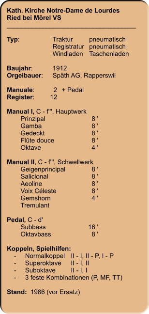 Kath. Kirche Notre-Dame de Lourdes Ried bei Mörel VS ____________________________________  Typ:	Traktur	pneumatisch  	Registratur	pneumatisch   	Windladen	Taschenladen    Baujahr:	1912 Orgelbauer:	Späth AG, Rapperswil  Manuale:	2	+ Pedal Register:	12  Manual I, C - f''', Hauptwerk 	Prinzipal	8 ' 	Gamba	8 ' 	Gedeckt	8 ' 	Flûte douce	8 '	Oktave	4 '  Manual II, C - f''', Schwellwerk 	Geigenprincipal	8 ' 	Salicional	8 ' 	Aeoline	8 ' 	Voix Céleste	8 ' 	Gemshorn	4 ' 	Tremulant Pedal, C - d' 	Subbass	16 ' 	Oktavbass	8 '  Koppeln, Spielhilfen:     -	Normalkoppel	II - I, II - P, I - P     -	Superoktave	II - I, II     -	Suboktave	II - I, I     -	3 feste Kombinationen (P, MF, TT)   Stand:  1986 (vor Ersatz)