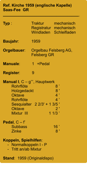 Ref. Kirche 1959 (englische Kapelle) Saas-Fee  GR __________________________________    Typ :	Traktur	mechanisch 	Registratur	mechanisch 	Windladen	Schleifladen  Baujahr:	1959  Orgelbauer:	Orgelbau Felsberg AG, 	Felsberg GR  Manuale:	1	+Pedal  Register:	9  Manual I, C – g’’’, Hauptwerk 	Rohrflöte	8 ’ 	Holzgedackt	8 ' 	Oktave	4 ’ 	Rohrflöte	4 ’ 	Sesquialter 	2 2/3' + 1 3/5 ' 	Oktave	2 ' 	Mixtur  III	1 1/3 ’  Pedal, C – f’ 	Subbass	16 ’ 	Zinke	8 '  Koppeln, Spielhilfen:     -	Normalkoppeln I - P     -	Tritt an/ab Mixtur  Stand:  1959 (Originaldispo)